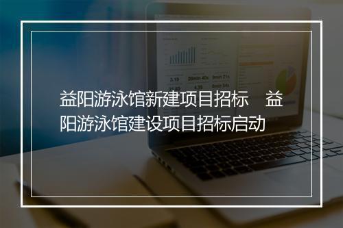 益阳游泳馆新建项目招标　益阳游泳馆建设项目招标启动